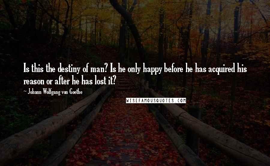 Johann Wolfgang Von Goethe Quotes: Is this the destiny of man? Is he only happy before he has acquired his reason or after he has lost it?