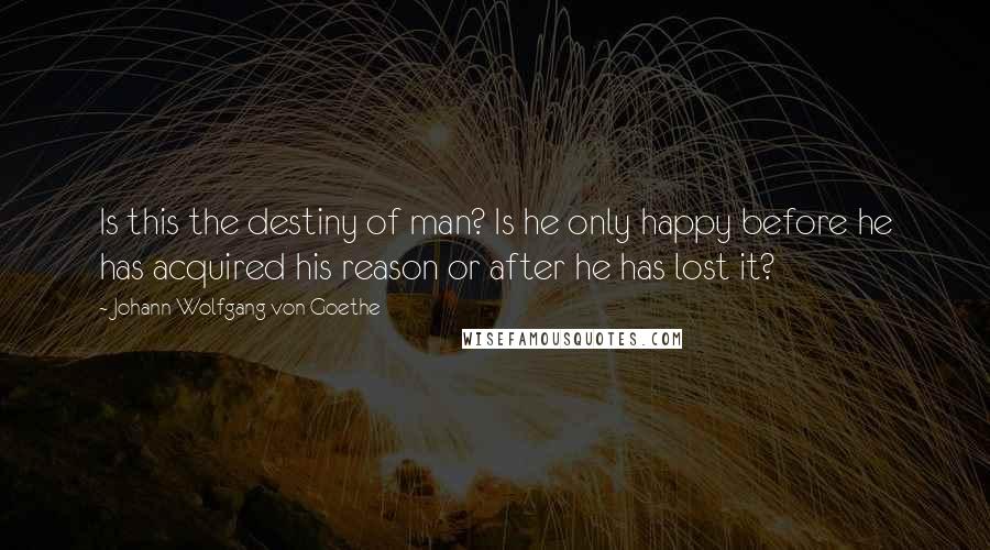 Johann Wolfgang Von Goethe Quotes: Is this the destiny of man? Is he only happy before he has acquired his reason or after he has lost it?