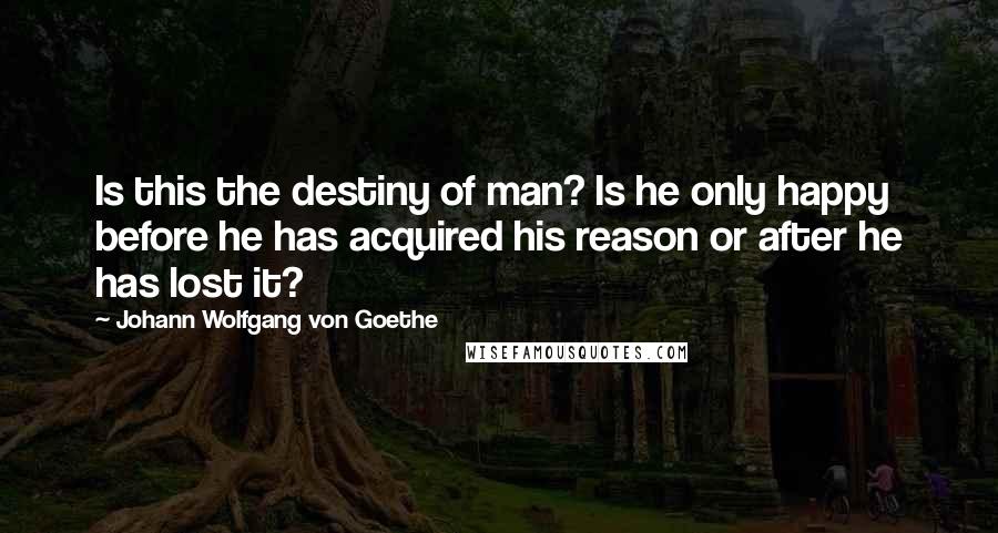 Johann Wolfgang Von Goethe Quotes: Is this the destiny of man? Is he only happy before he has acquired his reason or after he has lost it?