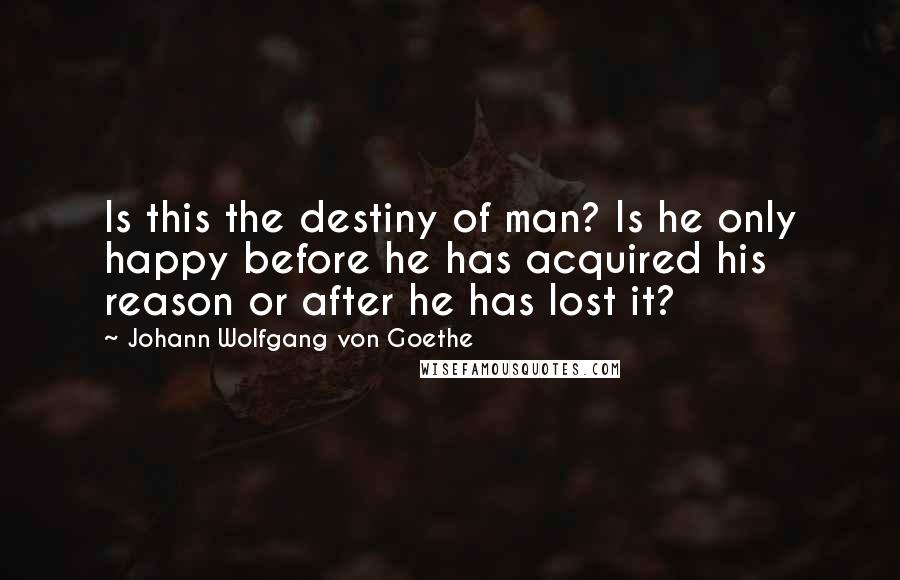 Johann Wolfgang Von Goethe Quotes: Is this the destiny of man? Is he only happy before he has acquired his reason or after he has lost it?