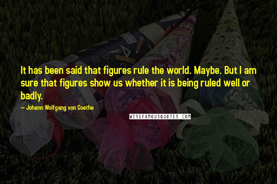 Johann Wolfgang Von Goethe Quotes: It has been said that figures rule the world. Maybe. But I am sure that figures show us whether it is being ruled well or badly.