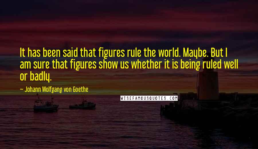 Johann Wolfgang Von Goethe Quotes: It has been said that figures rule the world. Maybe. But I am sure that figures show us whether it is being ruled well or badly.