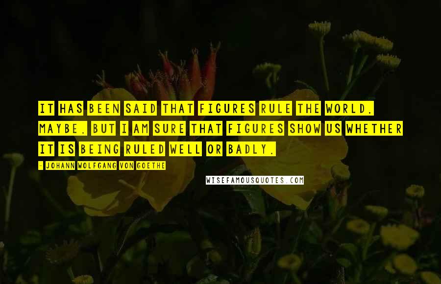 Johann Wolfgang Von Goethe Quotes: It has been said that figures rule the world. Maybe. But I am sure that figures show us whether it is being ruled well or badly.