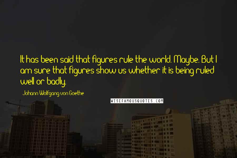Johann Wolfgang Von Goethe Quotes: It has been said that figures rule the world. Maybe. But I am sure that figures show us whether it is being ruled well or badly.