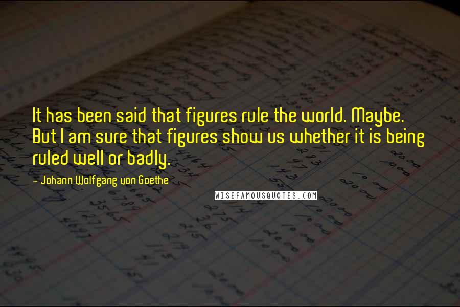 Johann Wolfgang Von Goethe Quotes: It has been said that figures rule the world. Maybe. But I am sure that figures show us whether it is being ruled well or badly.