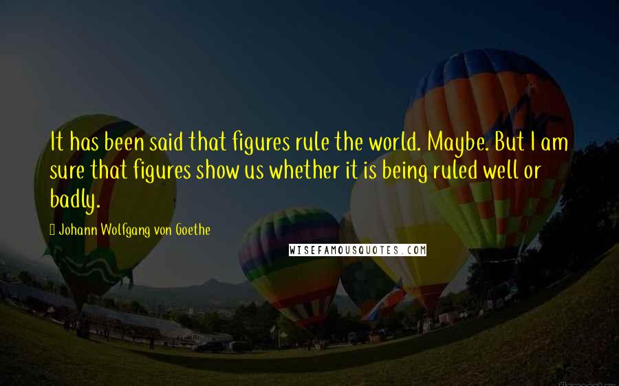 Johann Wolfgang Von Goethe Quotes: It has been said that figures rule the world. Maybe. But I am sure that figures show us whether it is being ruled well or badly.