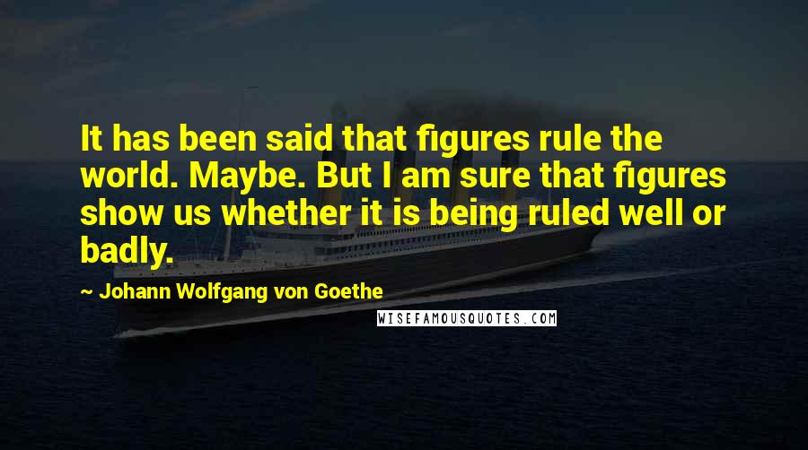 Johann Wolfgang Von Goethe Quotes: It has been said that figures rule the world. Maybe. But I am sure that figures show us whether it is being ruled well or badly.