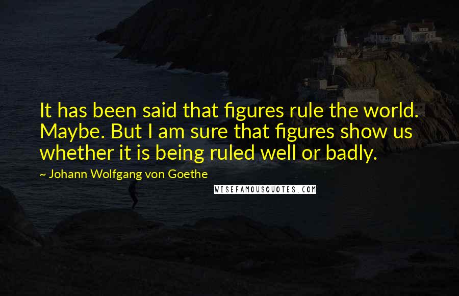 Johann Wolfgang Von Goethe Quotes: It has been said that figures rule the world. Maybe. But I am sure that figures show us whether it is being ruled well or badly.