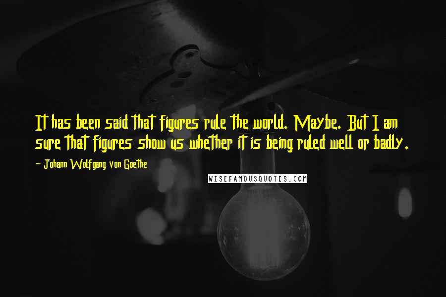Johann Wolfgang Von Goethe Quotes: It has been said that figures rule the world. Maybe. But I am sure that figures show us whether it is being ruled well or badly.