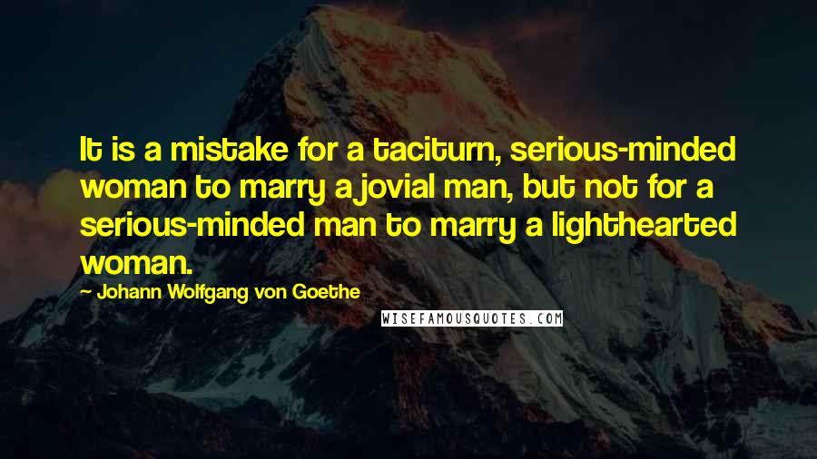 Johann Wolfgang Von Goethe Quotes: It is a mistake for a taciturn, serious-minded woman to marry a jovial man, but not for a serious-minded man to marry a lighthearted woman.