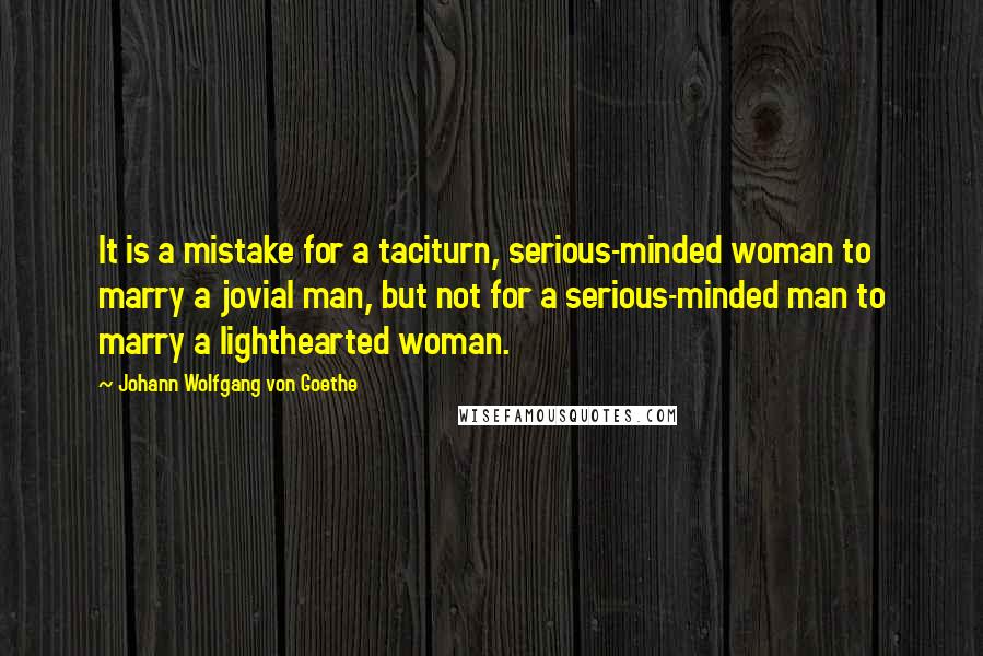 Johann Wolfgang Von Goethe Quotes: It is a mistake for a taciturn, serious-minded woman to marry a jovial man, but not for a serious-minded man to marry a lighthearted woman.