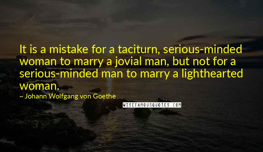 Johann Wolfgang Von Goethe Quotes: It is a mistake for a taciturn, serious-minded woman to marry a jovial man, but not for a serious-minded man to marry a lighthearted woman.