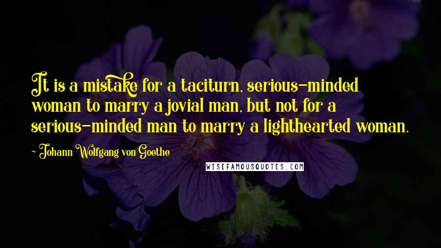 Johann Wolfgang Von Goethe Quotes: It is a mistake for a taciturn, serious-minded woman to marry a jovial man, but not for a serious-minded man to marry a lighthearted woman.