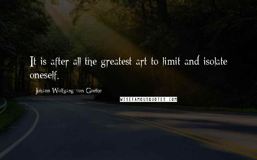 Johann Wolfgang Von Goethe Quotes: It is after all the greatest art to limit and isolate oneself.