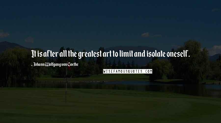 Johann Wolfgang Von Goethe Quotes: It is after all the greatest art to limit and isolate oneself.