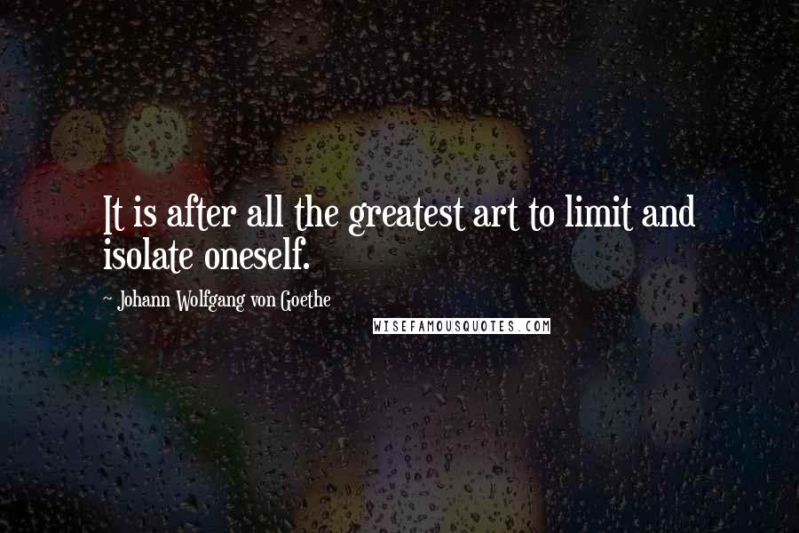 Johann Wolfgang Von Goethe Quotes: It is after all the greatest art to limit and isolate oneself.