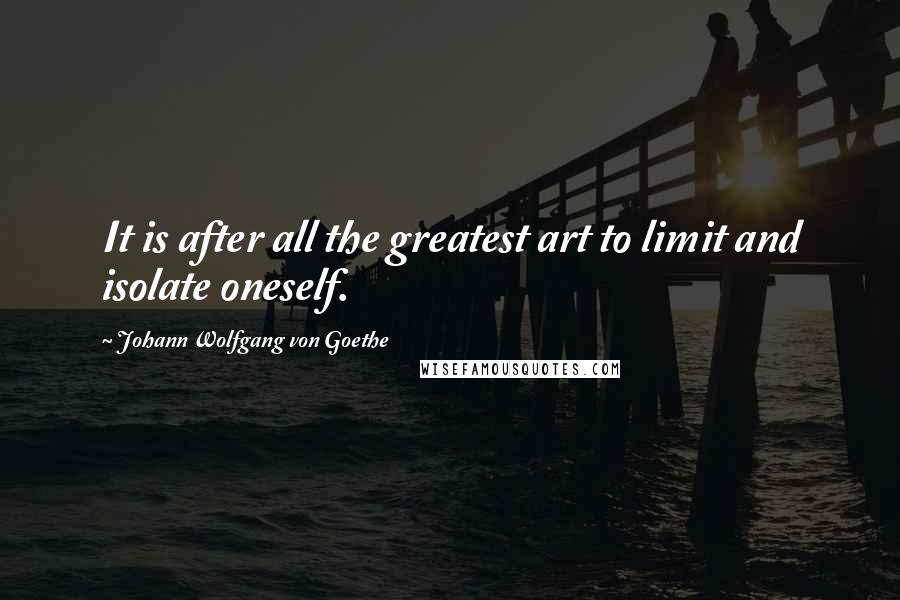 Johann Wolfgang Von Goethe Quotes: It is after all the greatest art to limit and isolate oneself.