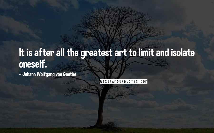 Johann Wolfgang Von Goethe Quotes: It is after all the greatest art to limit and isolate oneself.