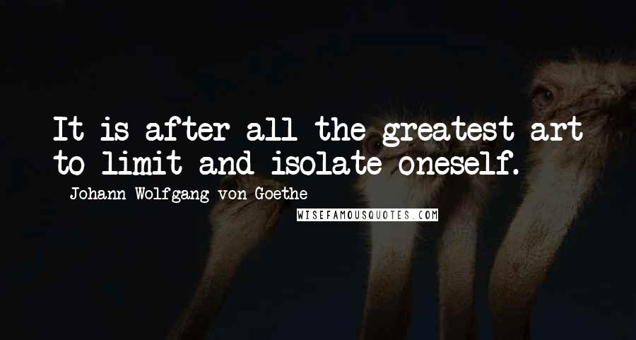 Johann Wolfgang Von Goethe Quotes: It is after all the greatest art to limit and isolate oneself.