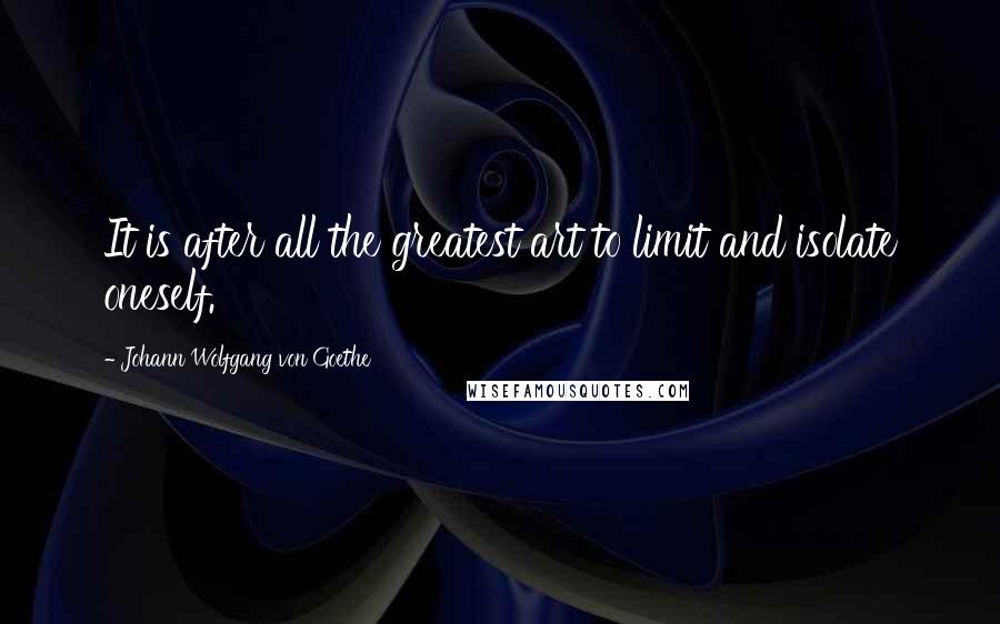 Johann Wolfgang Von Goethe Quotes: It is after all the greatest art to limit and isolate oneself.