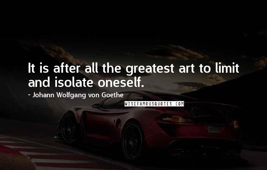 Johann Wolfgang Von Goethe Quotes: It is after all the greatest art to limit and isolate oneself.