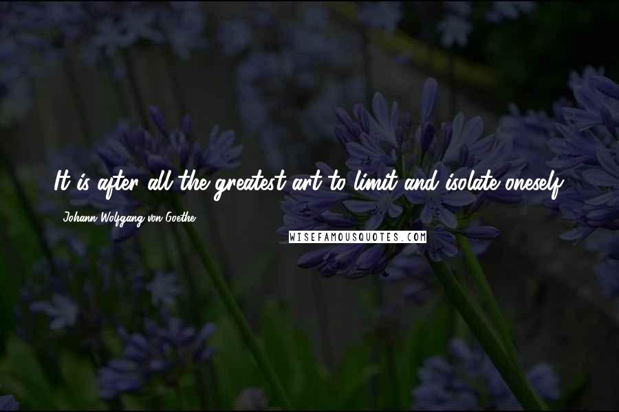 Johann Wolfgang Von Goethe Quotes: It is after all the greatest art to limit and isolate oneself.