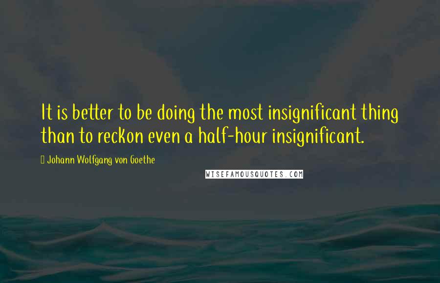 Johann Wolfgang Von Goethe Quotes: It is better to be doing the most insignificant thing than to reckon even a half-hour insignificant.