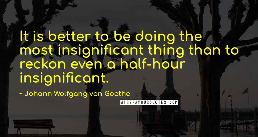 Johann Wolfgang Von Goethe Quotes: It is better to be doing the most insignificant thing than to reckon even a half-hour insignificant.