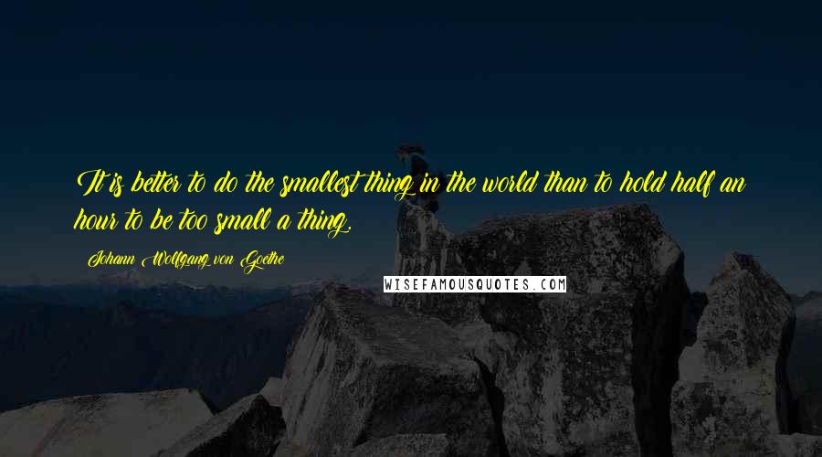 Johann Wolfgang Von Goethe Quotes: It is better to do the smallest thing in the world than to hold half an hour to be too small a thing.