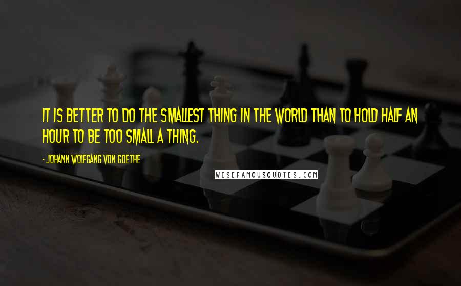 Johann Wolfgang Von Goethe Quotes: It is better to do the smallest thing in the world than to hold half an hour to be too small a thing.