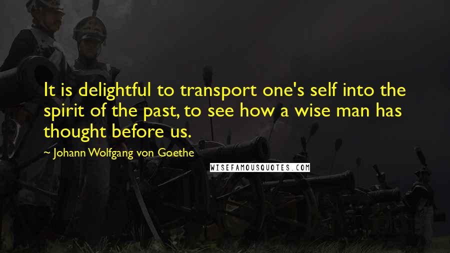 Johann Wolfgang Von Goethe Quotes: It is delightful to transport one's self into the spirit of the past, to see how a wise man has thought before us.