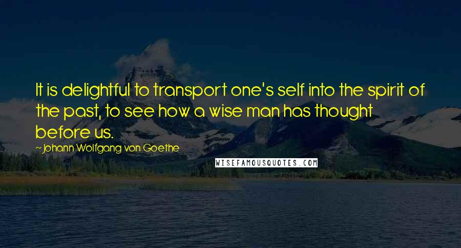 Johann Wolfgang Von Goethe Quotes: It is delightful to transport one's self into the spirit of the past, to see how a wise man has thought before us.