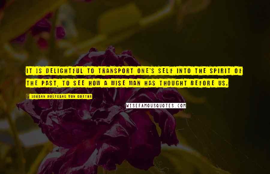 Johann Wolfgang Von Goethe Quotes: It is delightful to transport one's self into the spirit of the past, to see how a wise man has thought before us.