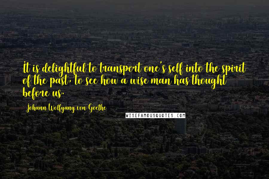 Johann Wolfgang Von Goethe Quotes: It is delightful to transport one's self into the spirit of the past, to see how a wise man has thought before us.