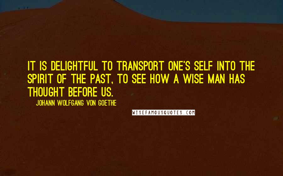 Johann Wolfgang Von Goethe Quotes: It is delightful to transport one's self into the spirit of the past, to see how a wise man has thought before us.