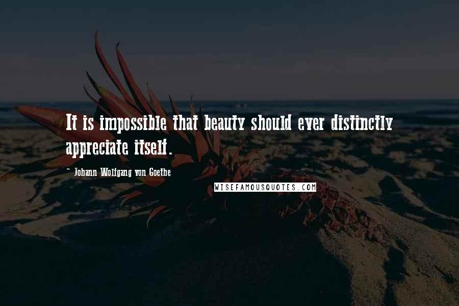 Johann Wolfgang Von Goethe Quotes: It is impossible that beauty should ever distinctly appreciate itself.