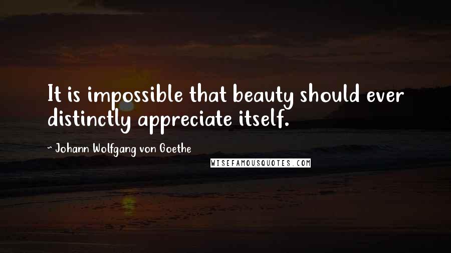 Johann Wolfgang Von Goethe Quotes: It is impossible that beauty should ever distinctly appreciate itself.