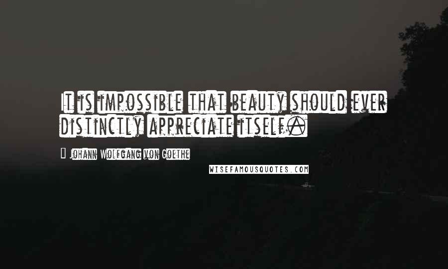 Johann Wolfgang Von Goethe Quotes: It is impossible that beauty should ever distinctly appreciate itself.