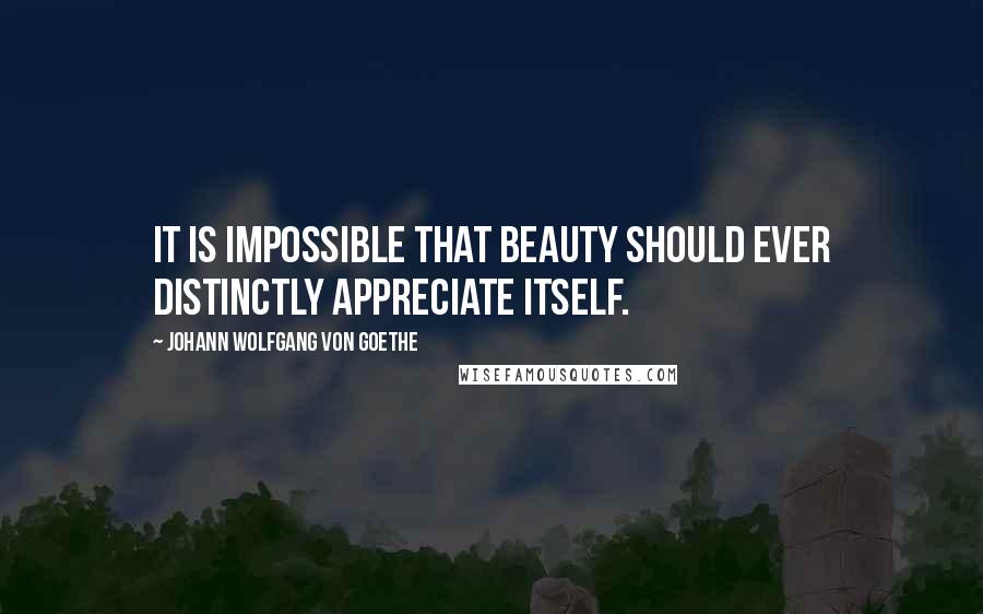 Johann Wolfgang Von Goethe Quotes: It is impossible that beauty should ever distinctly appreciate itself.