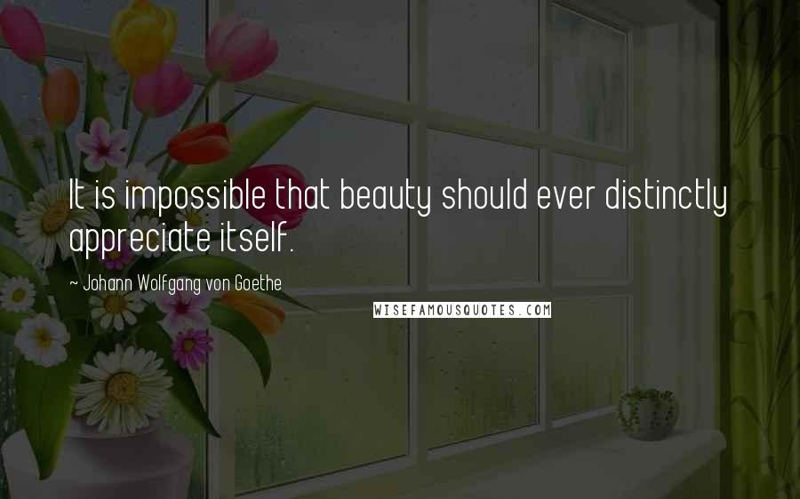 Johann Wolfgang Von Goethe Quotes: It is impossible that beauty should ever distinctly appreciate itself.