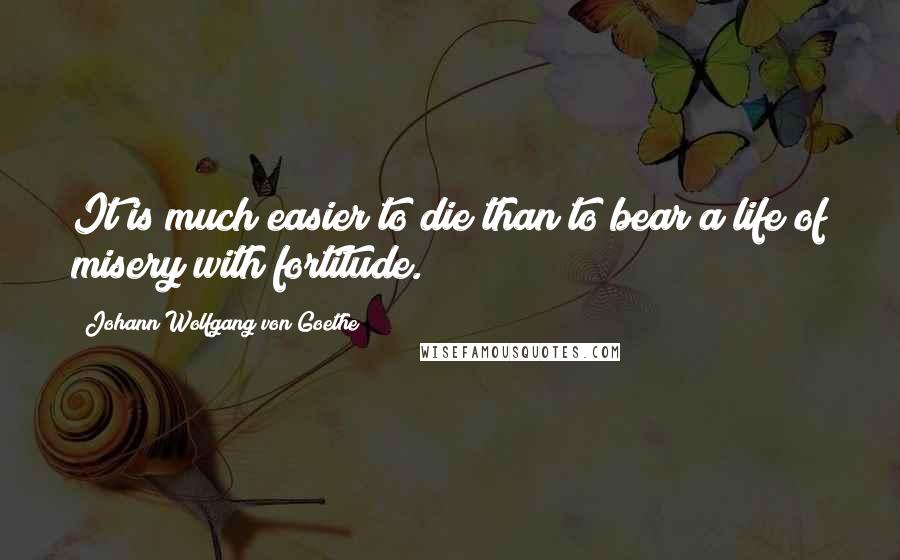 Johann Wolfgang Von Goethe Quotes: It is much easier to die than to bear a life of misery with fortitude.