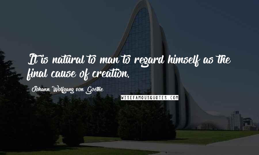 Johann Wolfgang Von Goethe Quotes: It is natural to man to regard himself as the final cause of creation.