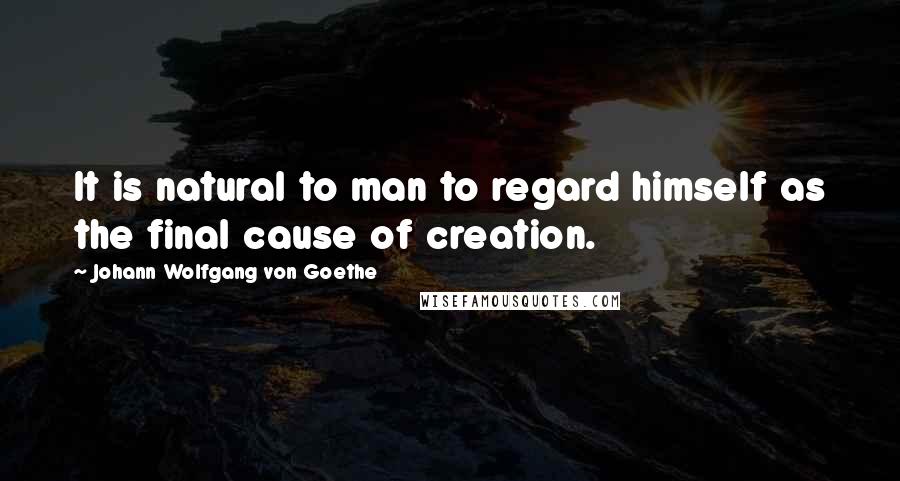 Johann Wolfgang Von Goethe Quotes: It is natural to man to regard himself as the final cause of creation.