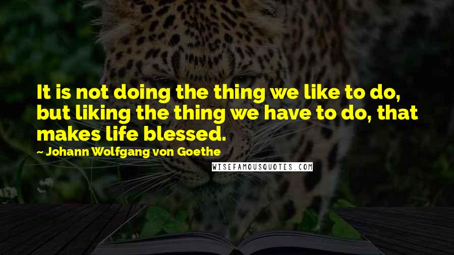 Johann Wolfgang Von Goethe Quotes: It is not doing the thing we like to do, but liking the thing we have to do, that makes life blessed.