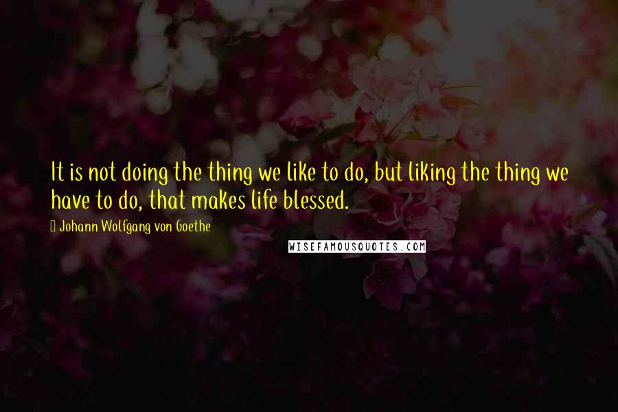 Johann Wolfgang Von Goethe Quotes: It is not doing the thing we like to do, but liking the thing we have to do, that makes life blessed.