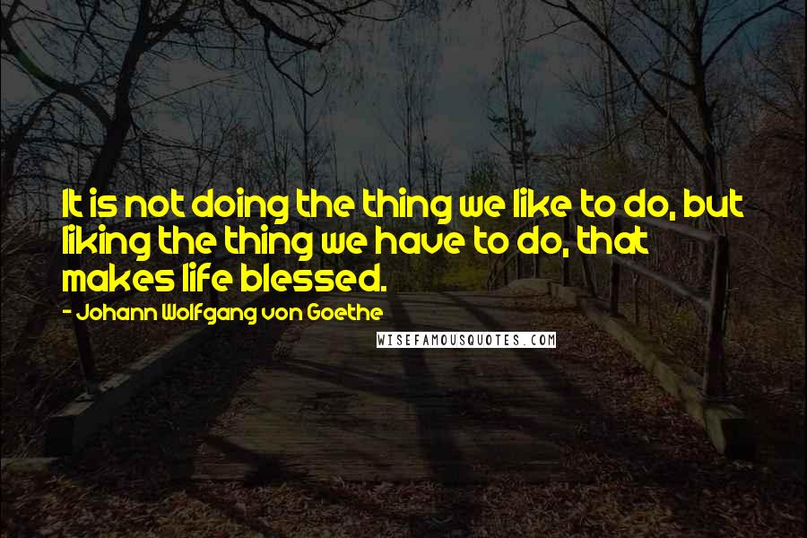 Johann Wolfgang Von Goethe Quotes: It is not doing the thing we like to do, but liking the thing we have to do, that makes life blessed.