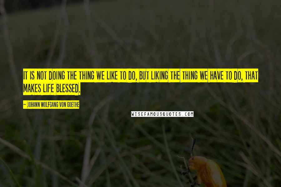 Johann Wolfgang Von Goethe Quotes: It is not doing the thing we like to do, but liking the thing we have to do, that makes life blessed.