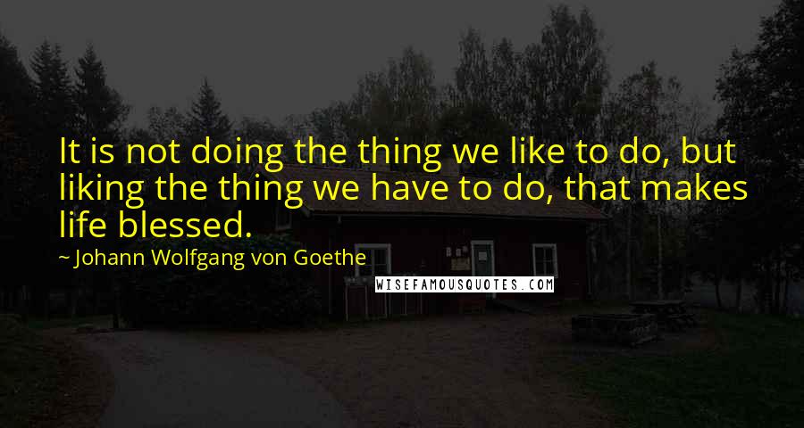 Johann Wolfgang Von Goethe Quotes: It is not doing the thing we like to do, but liking the thing we have to do, that makes life blessed.