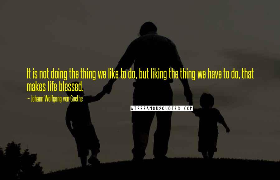 Johann Wolfgang Von Goethe Quotes: It is not doing the thing we like to do, but liking the thing we have to do, that makes life blessed.