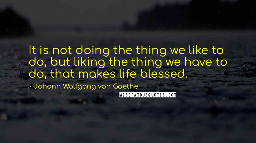 Johann Wolfgang Von Goethe Quotes: It is not doing the thing we like to do, but liking the thing we have to do, that makes life blessed.